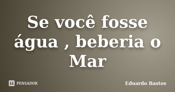 Se você fosse água , beberia o Mar... Frase de Eduardo Bastos.