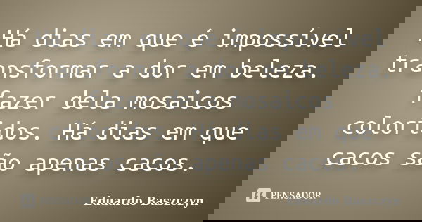 Há dias em que é impossível transformar a dor em beleza. fazer dela mosaicos coloridos. Há dias em que cacos são apenas cacos.... Frase de Eduardo Baszczyn.