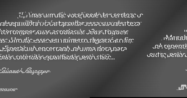 "(...) mas um dia, você pode ter certeza, o desequilíbrio irá atrapalhar essa sua destreza. Interromper suas acrobacias. Seus truques. Manobras. Um dia, es... Frase de Eduardo Baszczyn.