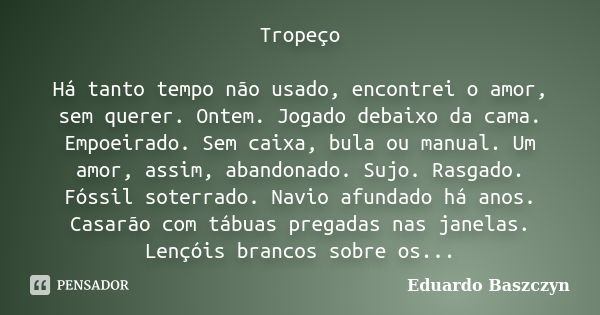 Tropeço Há tanto tempo não usado, encontrei o amor, sem querer. Ontem. Jogado debaixo da cama. Empoeirado. Sem caixa, bula ou manual. Um amor, assim, abandonado... Frase de Eduardo Baszczyn.