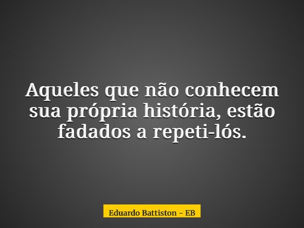 Aqueles que não conhecem sua própria história, estão fadados a repeti-lós.... Frase de Eduardo Battiston - EB.