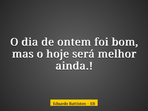 O dia de ontem foi bom, mas o hoje será melhor ainda.!... Frase de Eduardo Battiston - EB.