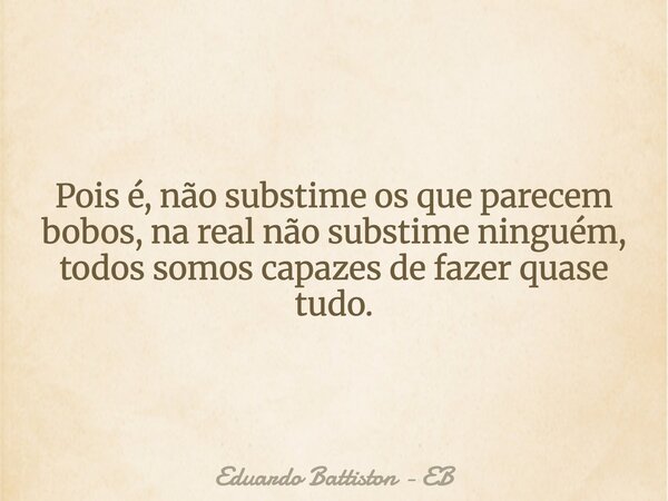 Pois é, não substime os que parecem bobos, na real não substime ninguém, todos somos capazes de fazer quase tudo.... Frase de Eduardo Battiston - EB.