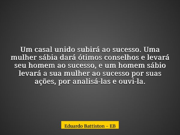 Um casal unido subirá ao sucesso. Uma mulher sábia dará ótimos conselhos e levará seu homem ao sucesso, e um homem sábio levará a sua mulher ao sucesso por suas... Frase de Eduardo Battiston - EB.