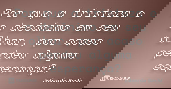 Por que a tristeza e o desânimo em seu olhar, por acaso perdeu alguma esperança?... Frase de Eduardo Bechi.