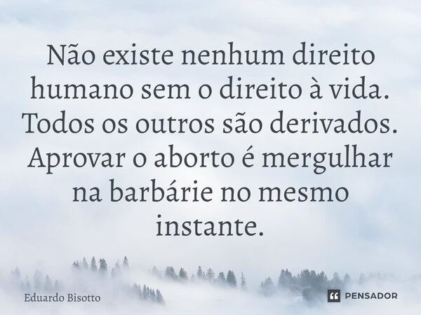 ⁠Não existe nenhum direito humano sem o direito à vida. Todos os outros são derivados. Aprovar o aborto é mergulhar na barbárie no mesmo instante.... Frase de Eduardo Bisotto.