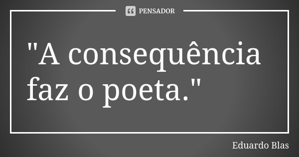 "A consequência faz o poeta."... Frase de Eduardo Blas.