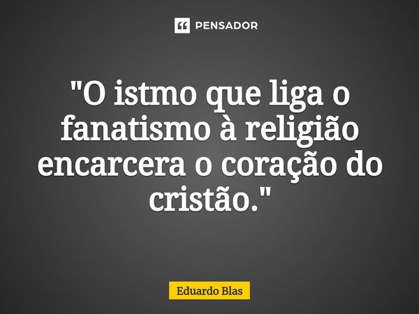 "⁠O istmo que liga o fanatismo à religião encarcera o coração do cristão."... Frase de Eduardo Blas.