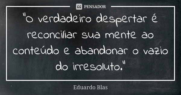 "O verdadeiro despertar é reconciliar sua mente ao conteúdo e abandonar o vazio do irresoluto."... Frase de Eduardo Blas.