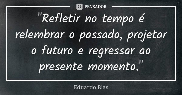 "Refletir no tempo é relembrar o passado, projetar o futuro e regressar ao presente momento."... Frase de Eduardo Blas.