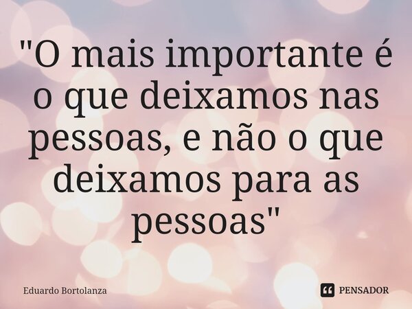 "O mais importante é o que deixamos nas pessoas, e não o que deixamos para as pessoas"... Frase de Eduardo Bortolanza.