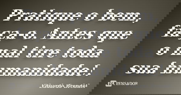 Pratique o bem, faça-o. Antes que o mal tire toda sua humanidade!... Frase de Eduardo Brendel.
