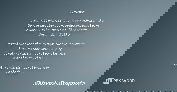 Te amar Hoje tive a certeza que não previa, Não acreditei que pudesse acontecer, O amor mais uma vez floresceu... Senti tua falta! Desejo de sentir o toque de s... Frase de Eduardo Broqueiro.