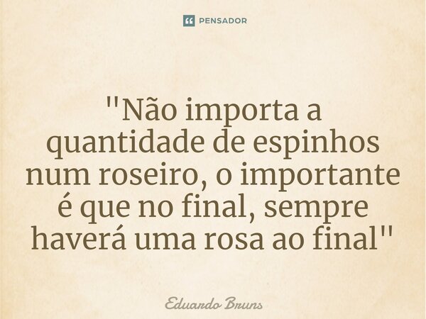 ⁠"Não importa a quantidade de espinhos num roseiro, o importante é que no final, sempre haverá uma rosa ao final"... Frase de Eduardo Bruns.