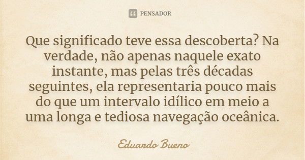 Que significado teve essa descoberta? Na verdade, não apenas naquele exato instante, mas pelas três décadas seguintes, ela representaria pouco mais do que um in... Frase de Eduardo Bueno.