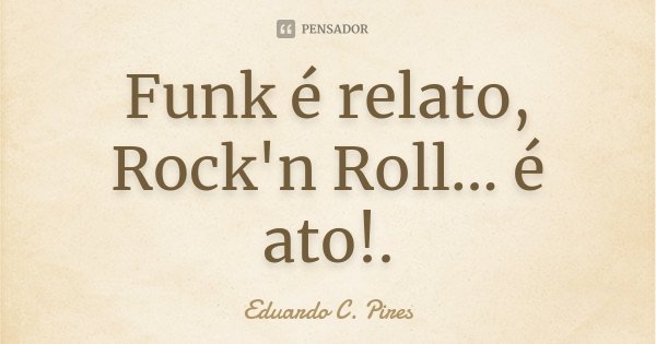 Funk é relato, Rock'n Roll... é ato!.... Frase de Eduardo C. Pires.
