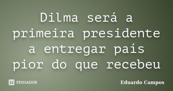 Dilma será a primeira presidente a entregar país pior do que recebeu... Frase de Eduardo Campos.