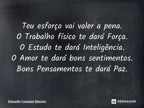 Teu esforço vai valer a pena. O Trabalho físico te dará Força. O Estudo te dará Inteligência. O Amor⁠ te dará bons sentimentos. Bons Pensamentos te dará Paz.... Frase de Eduardo Canziani Bisneto.