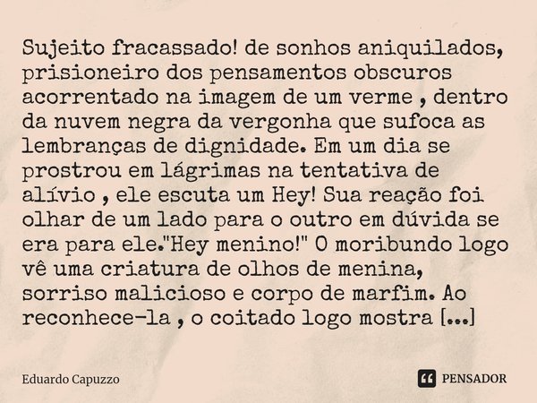 ⁠Sujeito fracassado! de sonhos aniquilados, prisioneiro dos pensamentos obscuros acorrentado na imagem de um verme , dentro da nuvem negra da vergonha que sufoc... Frase de Eduardo Capuzzo.