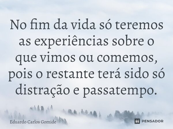 No fim da vida só teremos as experiências sobre o que vimos ou comemos, pois o restante terá sido só distração e passatempo.... Frase de Eduardo Carlos Gomide.