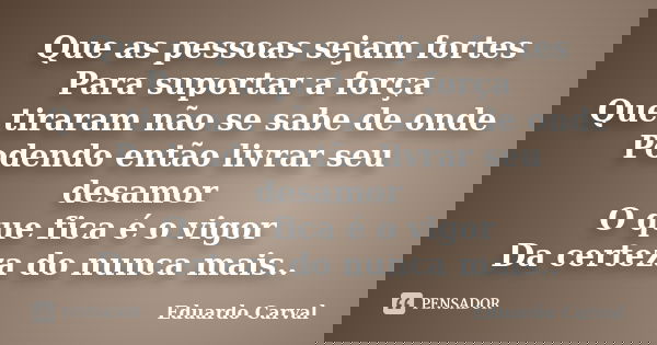 Que as pessoas sejam fortes Para suportar a força Que tiraram não se sabe de onde Podendo então livrar seu desamor O que fica é o vigor Da certeza do nunca mais... Frase de Eduardo Carval.