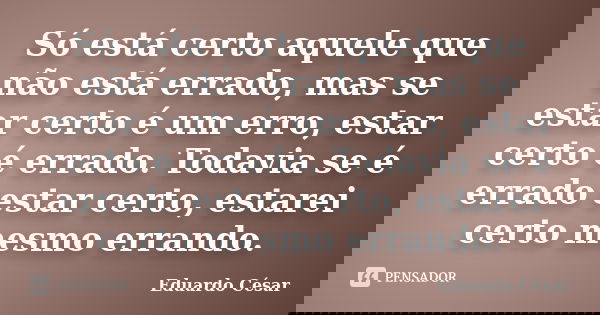 Só está certo aquele que não está errado, mas se estar certo é um erro, estar certo é errado. Todavia se é errado estar certo, estarei certo mesmo errando.... Frase de Eduardo César.