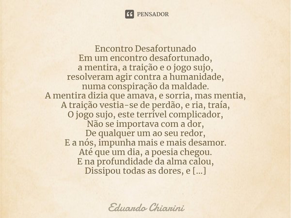 Encontro Desafortunado
Em um encontro desafortunado,
a mentira, a traição e o jogo sujo,
resolveram agir contra a humanidade,
numa conspiração da maldade.
A men... Frase de Eduardo Chiarini.