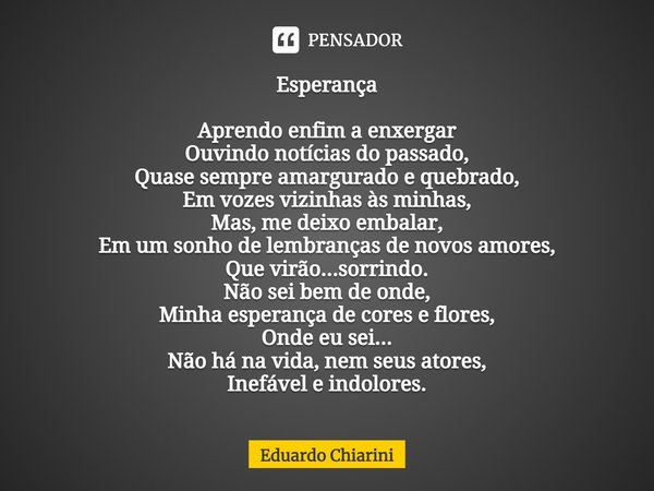 ⁠Esperança Aprendo enfim a enxergar
Ouvindo notícias do passado,
Quase sempre amargurado e quebrado,
Em vozes vizinhas às minhas,
Mas, me deixo embalar,
Em um s... Frase de Eduardo Chiarini.