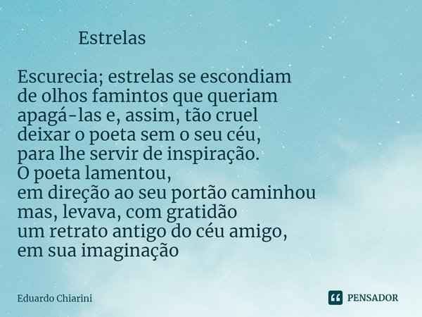 ⁠ Estrelas Escurecia; estrelas se escondiam
de olhos famintos que queriam
apagá-las e, assim, tão cruel
deixar o poeta sem o seu céu,
para lhe servir de inspira... Frase de Eduardo Chiarini.