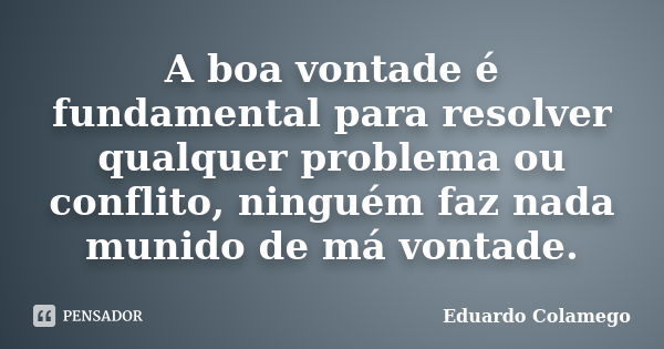 A boa vontade é fundamental para resolver qualquer problema ou conflito, ninguém faz nada munido de má vontade.... Frase de Eduardo Colamego.