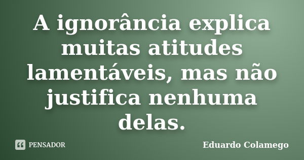 A ignorância explica muitas atitudes lamentáveis, mas não justifica nenhuma delas.... Frase de Eduardo Colamego.