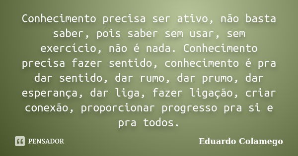 Conhecimento precisa ser ativo, não basta saber, pois saber sem usar, sem exercício, não é nada. Conhecimento precisa fazer sentido, conhecimento é pra dar sent... Frase de Eduardo Colamego.