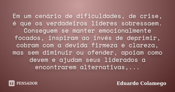 Em um cenário de dificuldades, de crise, é que os verdadeiros lideres sobressaem. Conseguem se manter emocionalmente focados, inspiram ao invés de deprimir, cob... Frase de Eduardo Colamego.