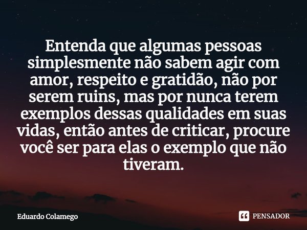 ⁠Entenda que algumas pessoas simplesmente não sabem agir com amor, respeito e gratidão, não por serem ruins, mas por nunca terem exemplos dessas qualidades em s... Frase de Eduardo Colamego.