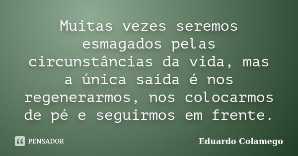 Muitas vezes seremos esmagados pelas circunstâncias da vida, mas a única saída é nos regenerarmos, nos colocarmos de pé e seguirmos em frente.... Frase de Eduardo Colamego.