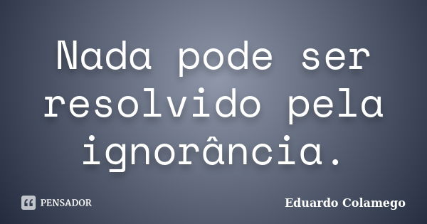 Nada pode ser resolvido pela ignorância.... Frase de Eduardo Colamego.