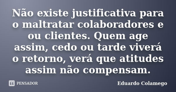 Não existe justificativa para o maltratar colaboradores e ou clientes. Quem age assim, cedo ou tarde viverá o retorno, verá que atitudes assim não compensam.... Frase de Eduardo Colamego.