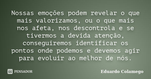 Nossas emoções podem revelar o que mais valorizamos, ou o que mais nos afeta, nos descontrola e se tivermos a devida atenção, conseguiremos identificar os ponto... Frase de Eduardo Colamego.