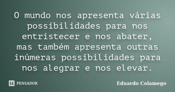 O mundo nos apresenta várias possibilidades para nos entristecer e nos abater, mas também apresenta outras inúmeras possibilidades para nos alegrar e nos elevar... Frase de Eduardo Colamego.