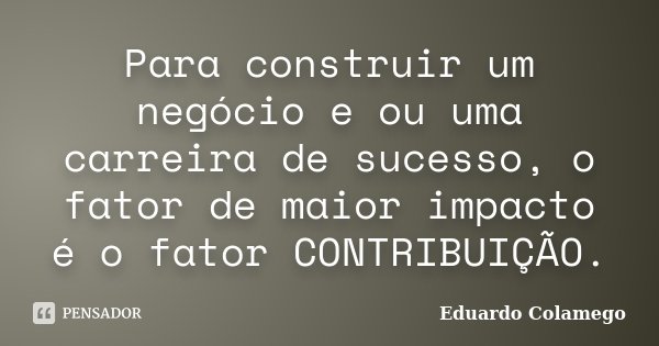 Para construir um negócio e ou uma carreira de sucesso, o fator de maior impacto é o fator CONTRIBUIÇÃO.... Frase de Eduardo Colamego.