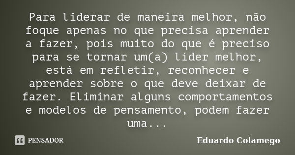 Para liderar de maneira melhor, não foque apenas no que precisa aprender a fazer, pois muito do que é preciso para se tornar um(a) líder melhor, está em refleti... Frase de Eduardo Colamego.