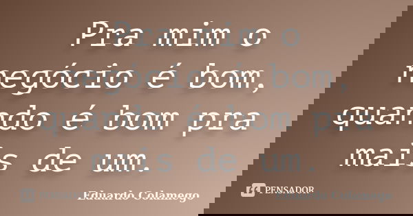 Pra mim o negócio é bom, quando é bom pra mais de um.... Frase de Eduardo Colamego.