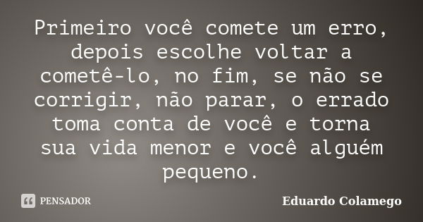 Primeiro você comete um erro, depois escolhe voltar a cometê-lo, no fim, se não se corrigir, não parar, o errado toma conta de você e torna sua vida menor e voc... Frase de Eduardo Colamego.