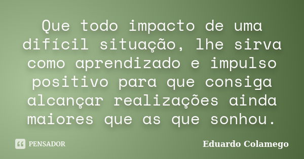 Que todo impacto de uma difícil situação, lhe sirva como aprendizado e impulso positivo para que consiga alcançar realizações ainda maiores que as que sonhou.... Frase de Eduardo Colamego.