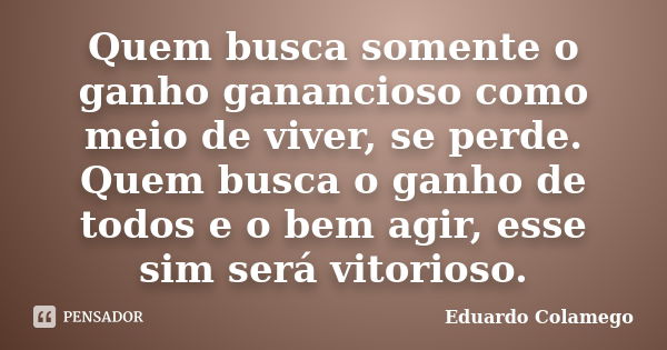 Quem busca somente o ganho ganancioso como meio de viver, se perde. Quem busca o ganho de todos e o bem agir, esse sim será vitorioso.... Frase de Eduardo Colamego.