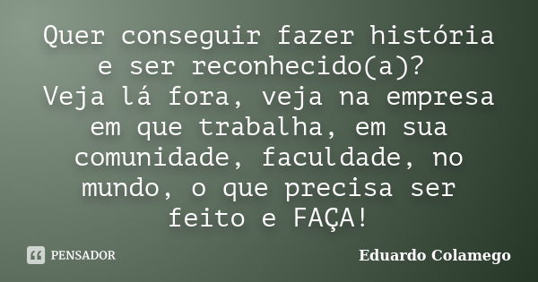 Quer conseguir fazer história e ser reconhecido(a)? Veja lá fora, veja na empresa em que trabalha, em sua comunidade, faculdade, no mundo, o que precisa ser fei... Frase de Eduardo Colamego.