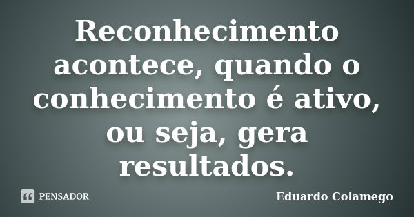 Reconhecimento acontece, quando o conhecimento é ativo, ou seja, gera resultados.... Frase de Eduardo Colamego.