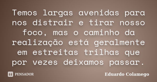 Temos largas avenidas para nos distrair e tirar nosso foco, mas o caminho da realização está geralmente em estreitas trilhas que por vezes deixamos passar.... Frase de Eduardo Colamego.