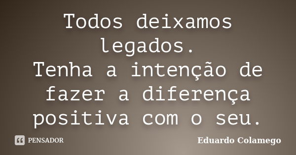 Todos deixamos legados. Tenha a intenção de fazer a diferença positiva com o seu.... Frase de Eduardo Colamego.