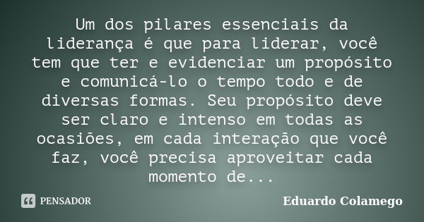 Um dos pilares essenciais da liderança é que para liderar, você tem que ter e evidenciar um propósito e comunicá-lo o tempo todo e de diversas formas. Seu propó... Frase de Eduardo Colamego.